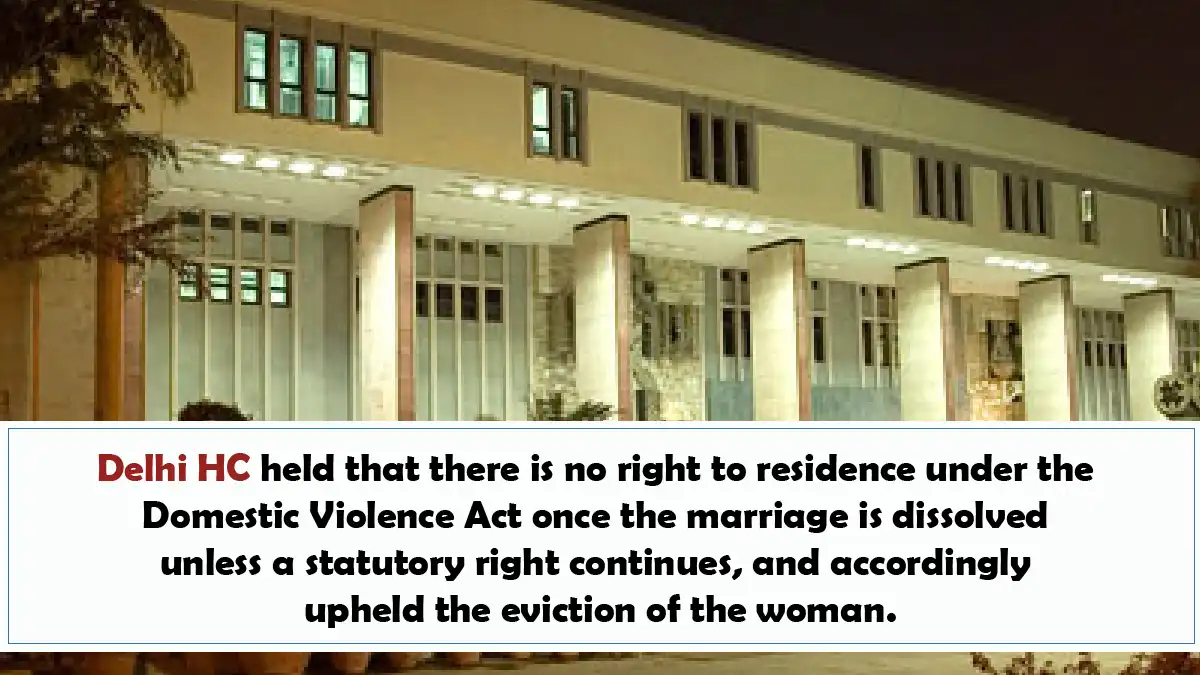 Delhi HC held that there is no right to residence under the Domestic Violence Act once the marriage is dissolved unless a statutory right continues and accordingly upheld the eviction of the woman.